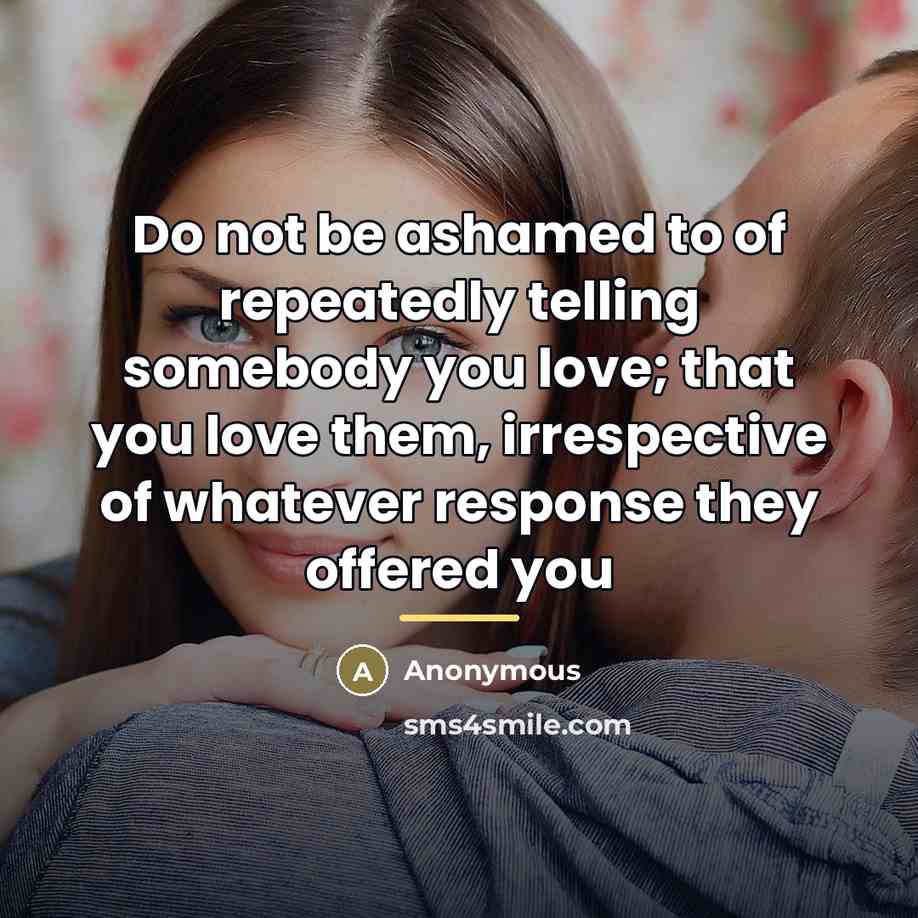 “Do not be ashamed to of repeatedly telling somebody you love; that you love them, irrespective of whatever response they offered you” quote by Anonymous