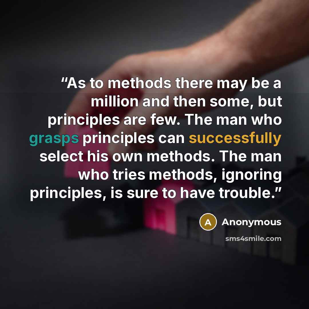 “As to methods there may be a million and then some, but principles are few. The man who grasps principles can successfully select his own methods. The man who tries methods, ignoring principles, is sure to have trouble.” quote by Anonymous