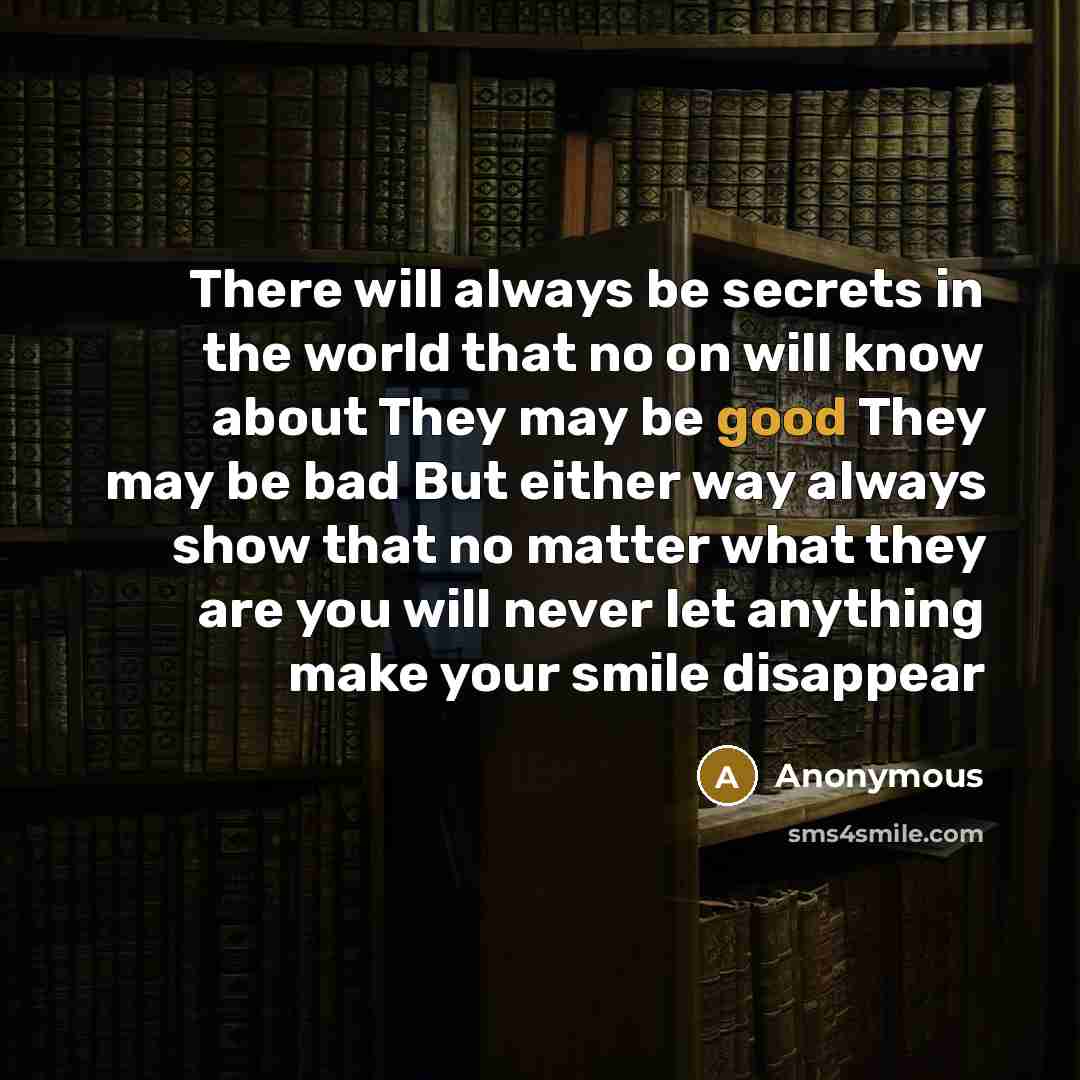 “There will always be secrets in the world that no on will know about They may be good They may be bad But either way always show that no matter what they are you will never let anything make your smile disappear” quote by Anonymous