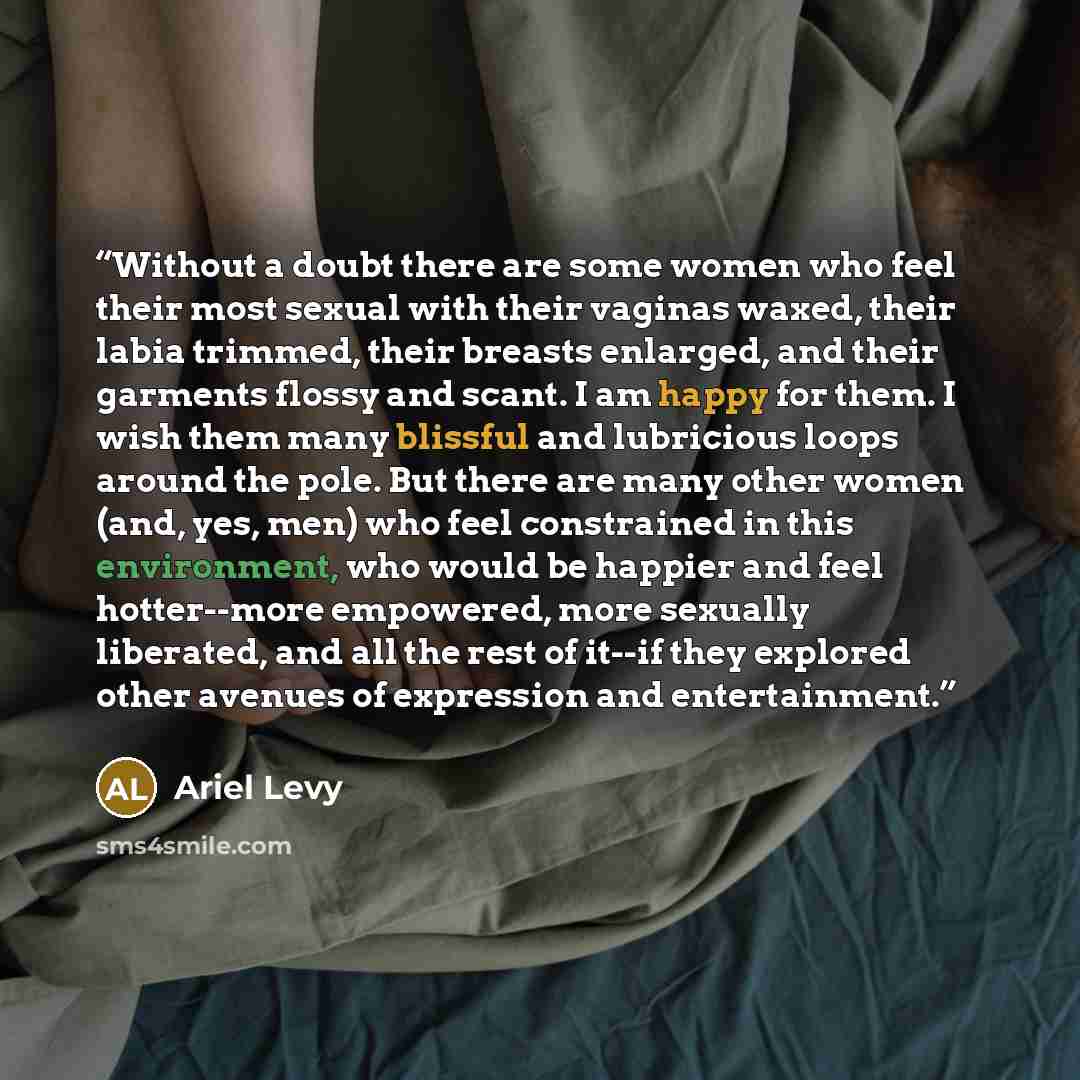 “Without a doubt there are some women who feel their most sexual with their vaginas waxed, their labia trimmed, their breasts enlarged, and their garments flossy and scant. I am happy for them. I wish them many blissful and lubricious loops around the pole. But there are many other women (and, yes…” quote by Ariel Levy