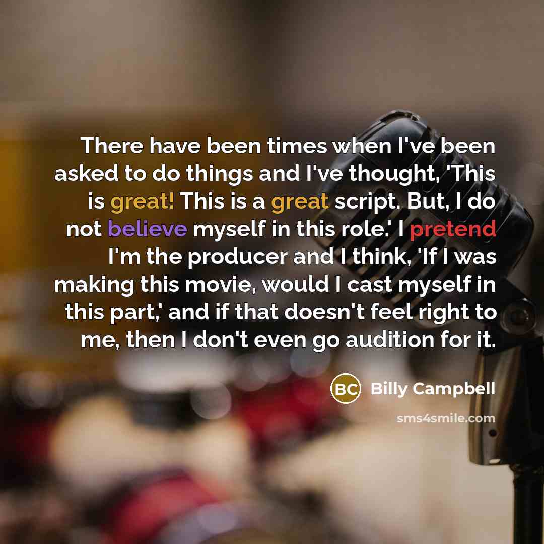 “There have been times when I've been asked to do things and I've thought, 'This is great! This is a great script. But, I do not believe myself in this role.' I pretend I'm the producer and I think, 'If I was making this movie, would I cast myself in this part,' and if that doesn't feel right to…” quote by Billy Campbell