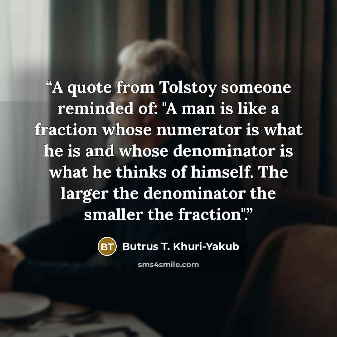“A quote from Tolstoy someone reminded of: "A man is like a fraction whose numerator is what he is and whose denominator is what he thinks of himself. The larger the denominator the smaller the fraction".” quote by Butrus T. Khuri-Yakub