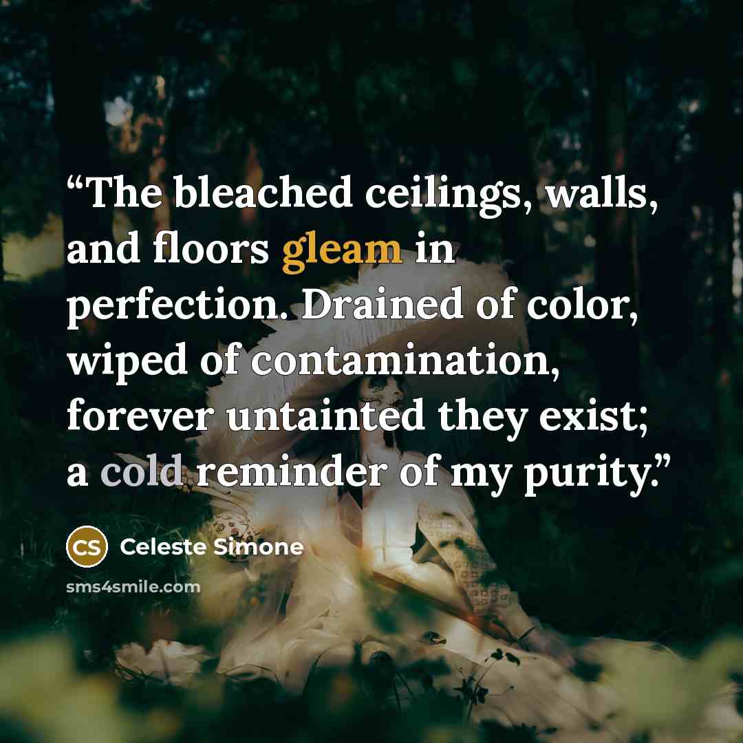 “The bleached ceilings, walls, and floors gleam in perfection. Drained of color, wiped of contamination, forever untainted they exist; a cold reminder of my purity.” quote by Celeste Simone