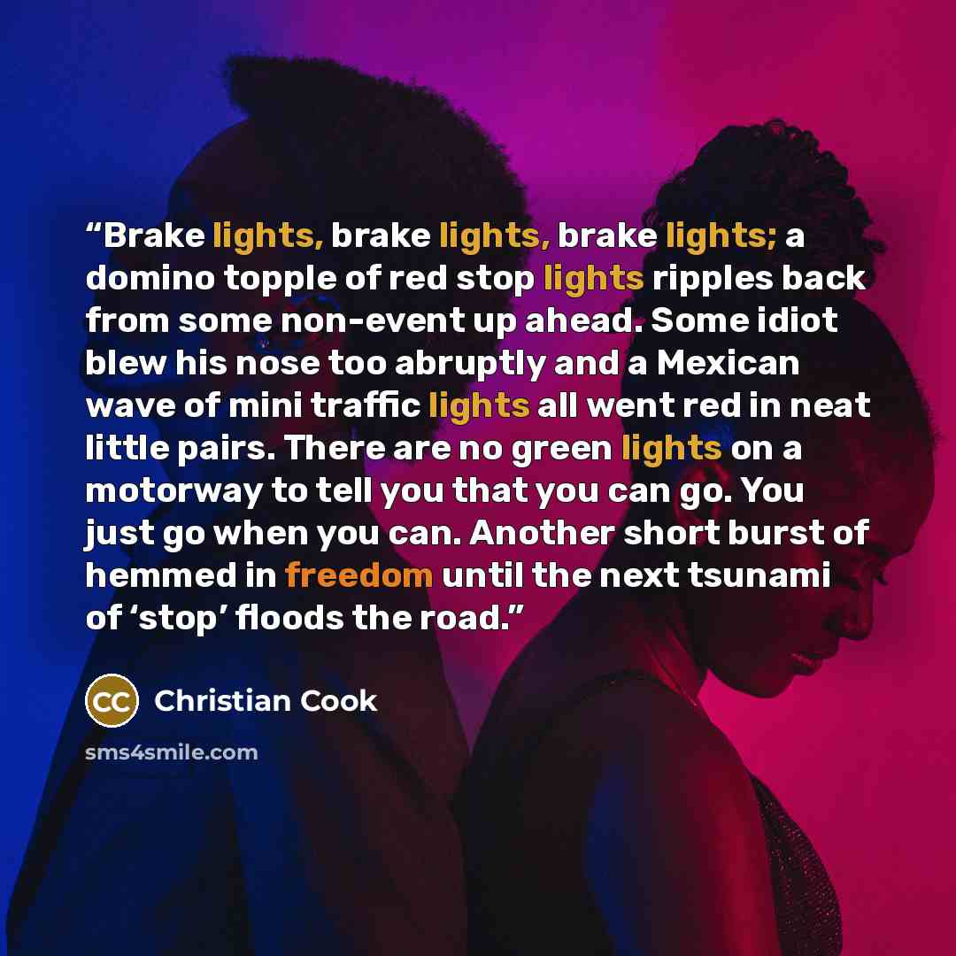 “Brake lights, brake lights, brake lights; a domino topple of red stop lights ripples back from some non-event up ahead. Some idiot blew his nose too abruptly and a Mexican wave of mini traffic lights all went red in neat little pairs. There are no green lights on a motorway to tell you that you…” quote by Christian Cook