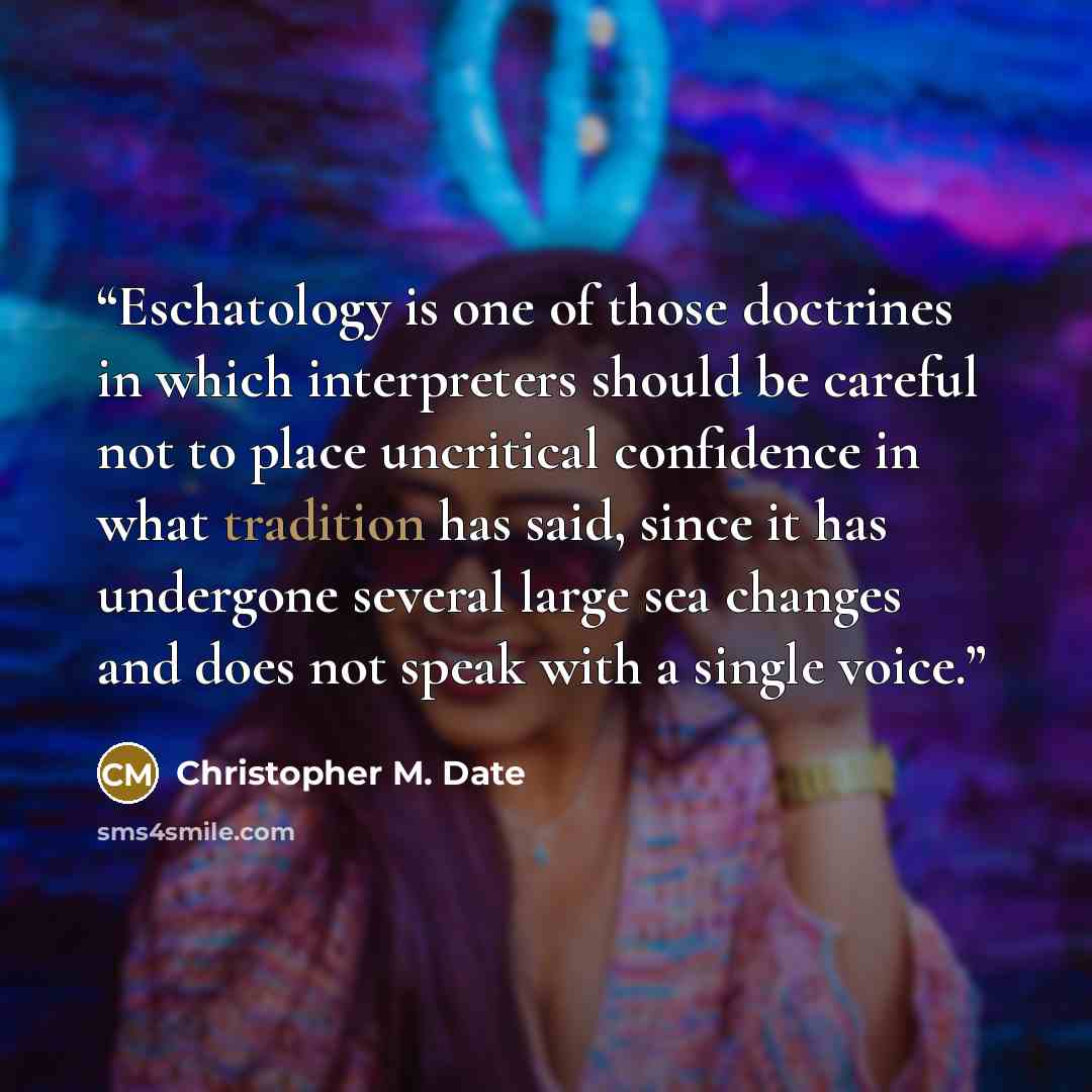 “Eschatology is one of those doctrines in which interpreters should be careful not to place uncritical confidence in what tradition has said, since it has undergone several large sea changes and does not speak with a single voice.” quote by Christopher M. Date