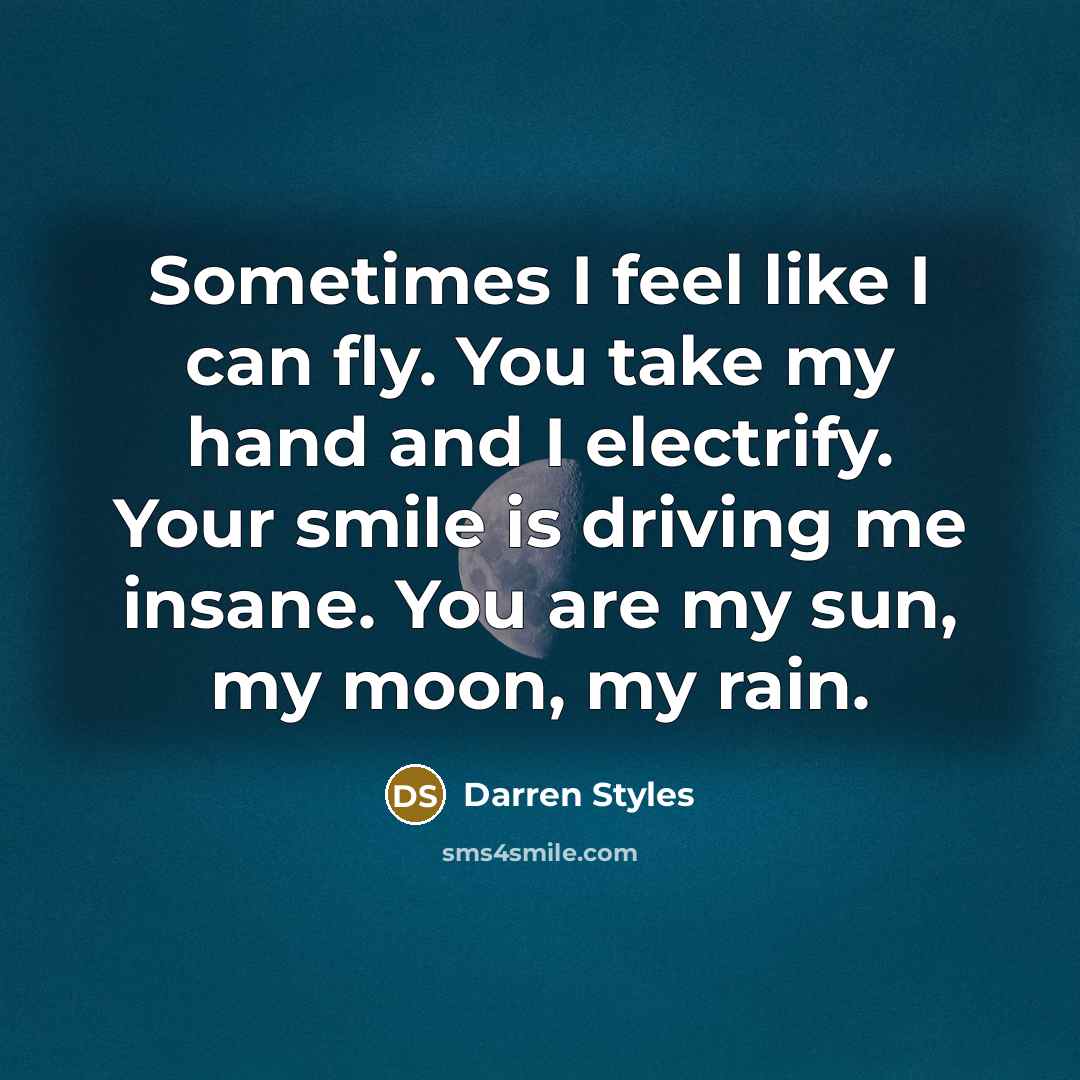 “Sometimes I feel like I can fly. You take my hand and I electrify. Your smile is driving me insane. You are my sun, my moon, my rain.” quote by Darren Styles