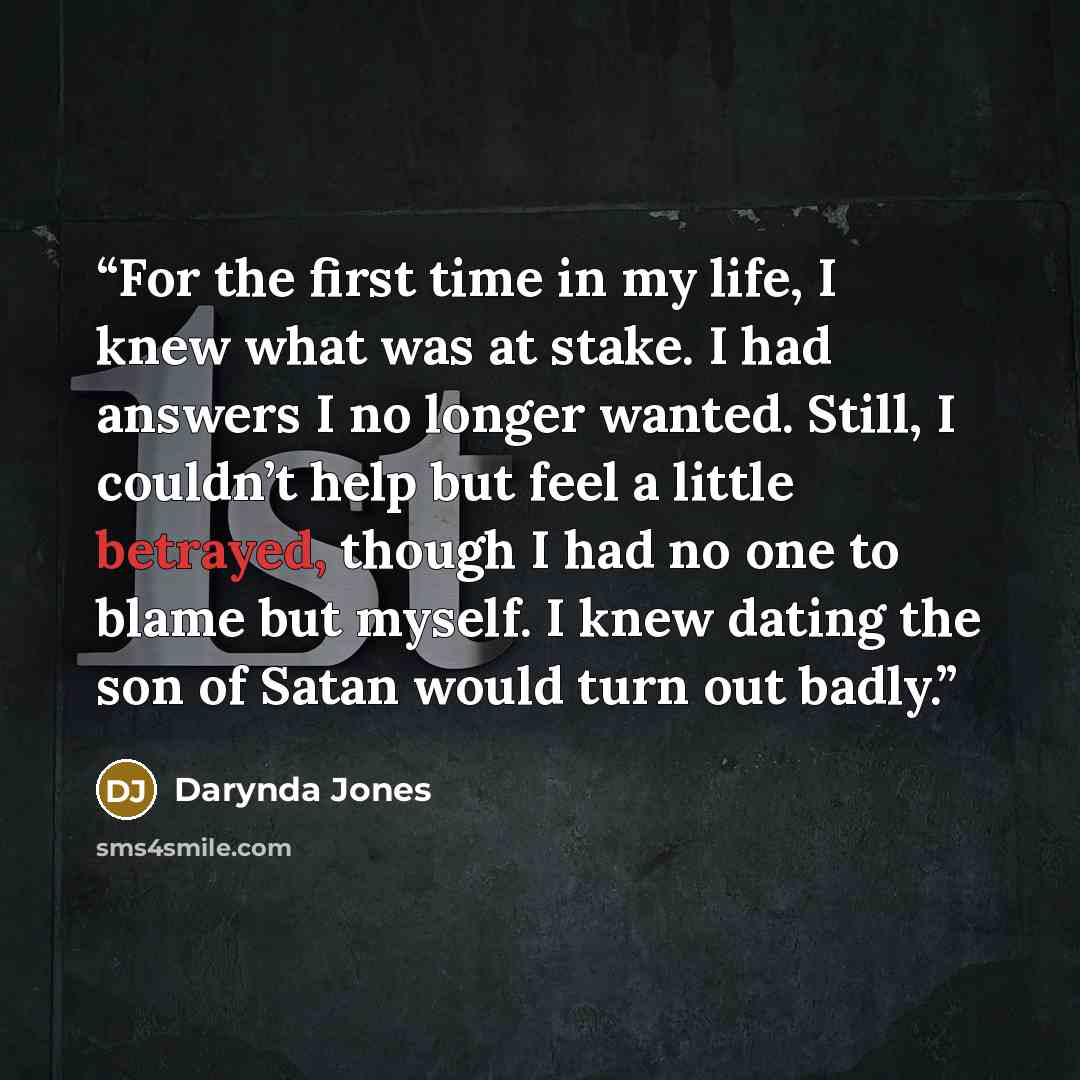 “For the first time in my life, I knew what was at stake. I had answers I no longer wanted. Still, I couldn’t help but feel a little betrayed, though I had no one to blame but myself. I knew dating the son of Satan would turn out badly.” quote by Darynda Jones
