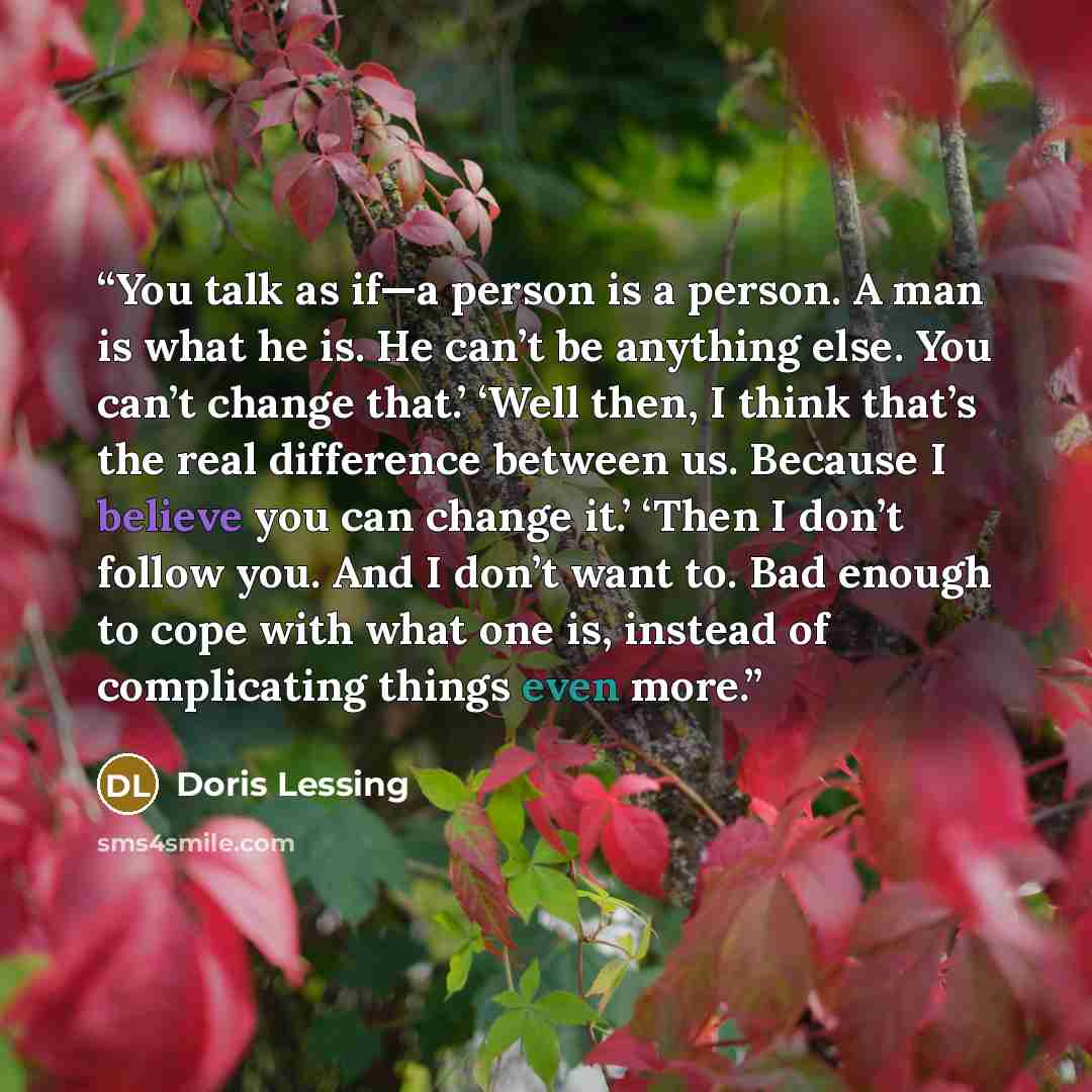 “You talk as if—a person is a person. A man is what he is. He can’t be anything else. You can’t change that.’ ‘Well then, I think that’s the real difference between us. Because I believe you can change it.’ ‘Then I don’t follow you. And I don’t want to. Bad enough to cope with what one is, instead…” quote by Doris Lessing