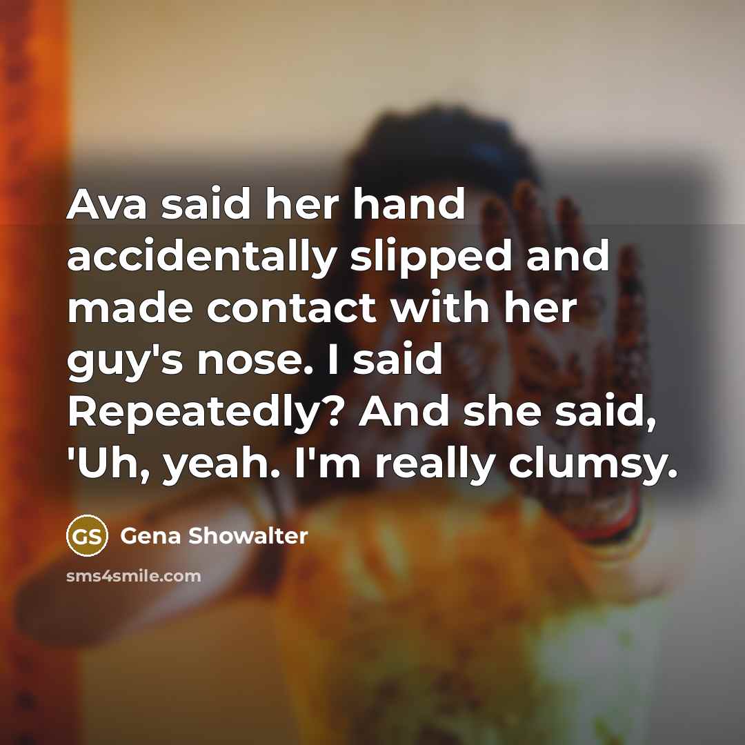 “Ava said her hand accidentally slipped and made contact with her guy's nose. I said Repeatedly? And she said, 'Uh, yeah. I'm really clumsy.” quote by Gena Showalter
