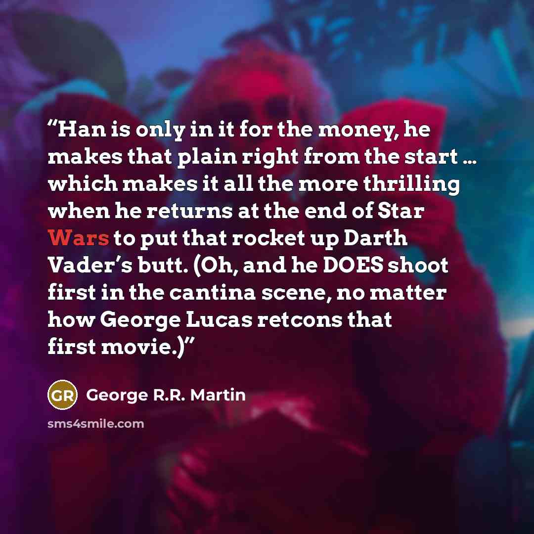 “Han is only in it for the money, he makes that plain right from the start … which makes it all the more thrilling when he returns at the end of Star Wars to put that rocket up Darth Vader’s butt. (Oh, and he DOES shoot first in the cantina scene, no matter how George Lucas retcons that first movie.)” quote by George R.R. Martin