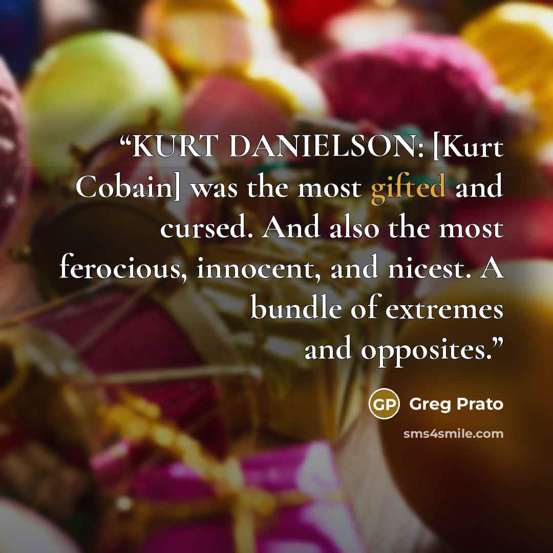 “KURT DANIELSON: [Kurt Cobain] was the most gifted and cursed. And also the most ferocious, innocent, and nicest. A bundle of extremes and opposites.” quote by greg prato