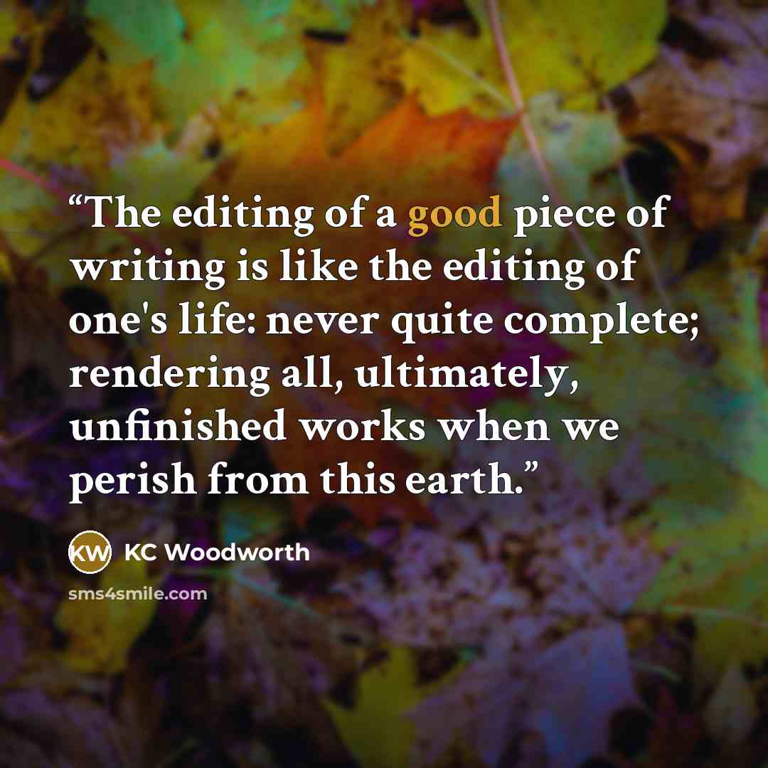 “The editing of a good piece of writing is like the editing of one's life: never quite complete; rendering all, ultimately, unfinished works when we perish from this earth.” quote by KC Woodworth