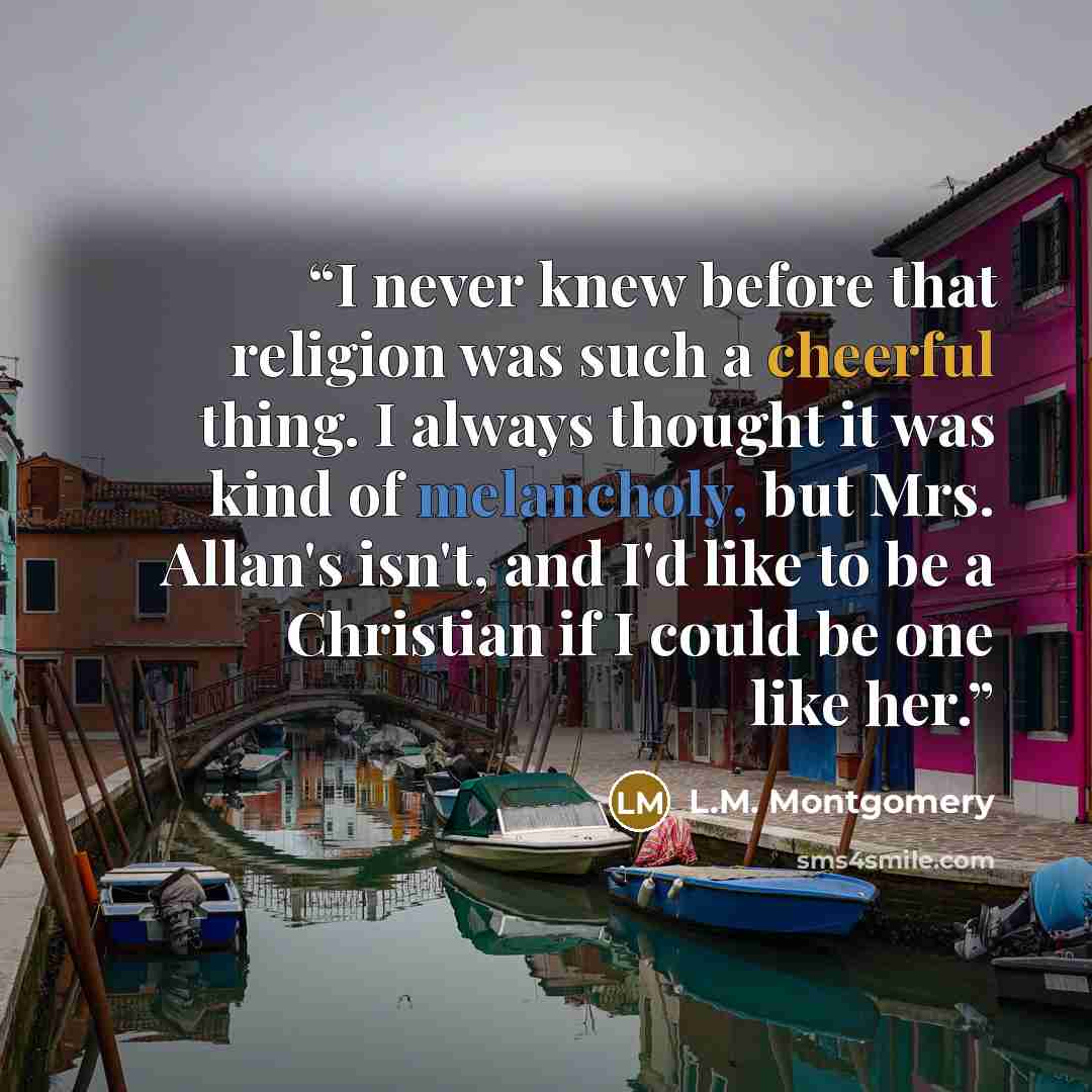 “I never knew before that religion was such a cheerful thing. I always thought it was kind of melancholy, but Mrs. Allan's isn't, and I'd like to be a Christian if I could be one like her.” quote by L.M. Montgomery