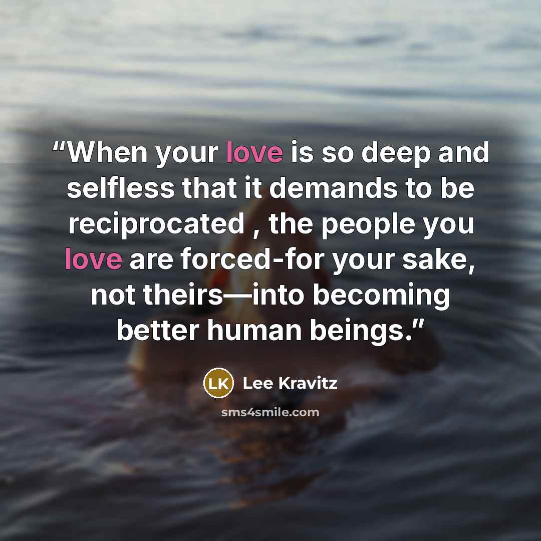 “When your love is so deep and selfless that it demands to be reciprocated , the people you love are forced-for your sake, not theirs—into becoming better human beings.” quote by Lee Kravitz