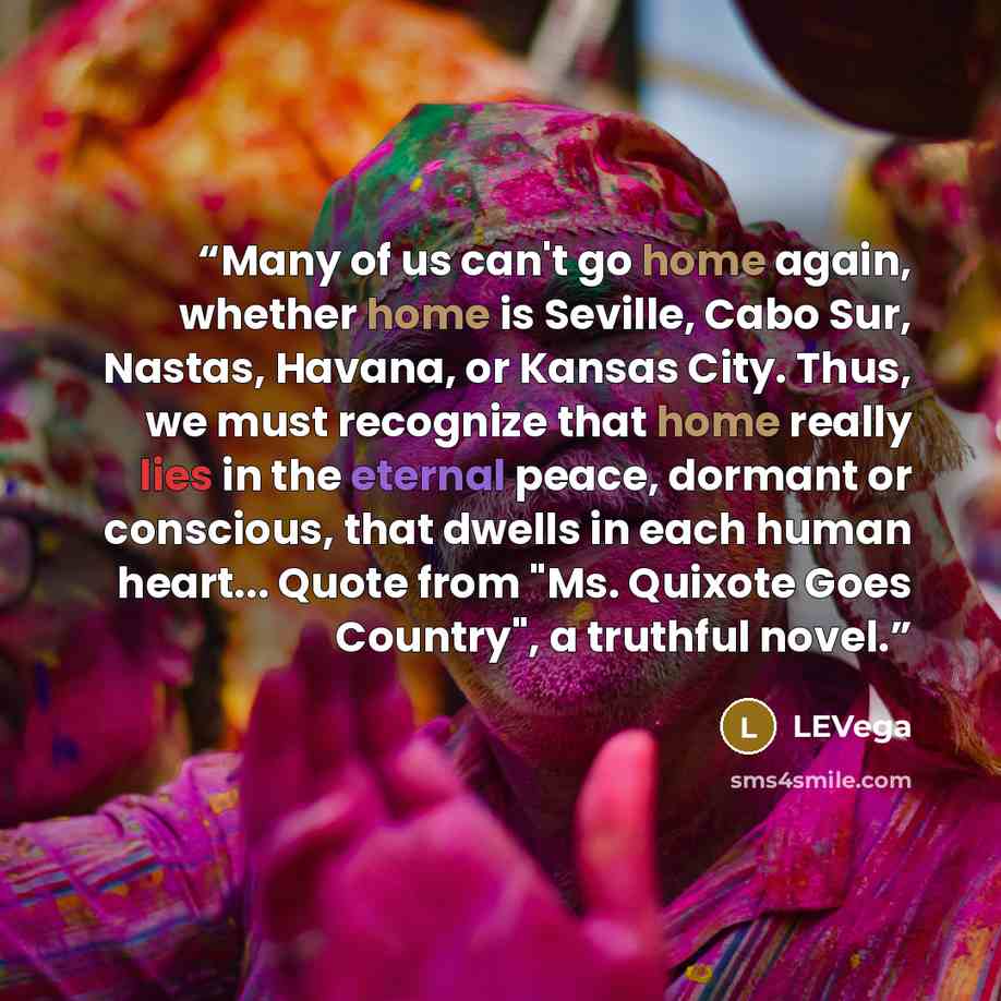 “Many of us can't go home again, whether home is Seville, Cabo Sur, Nastas, Havana, or Kansas City. Thus, we must recognize that home really lies in the eternal peace, dormant or conscious, that dwells in each human heart... Quote from "Ms. Quixote Goes Country", a truthful novel.” quote by LEVega