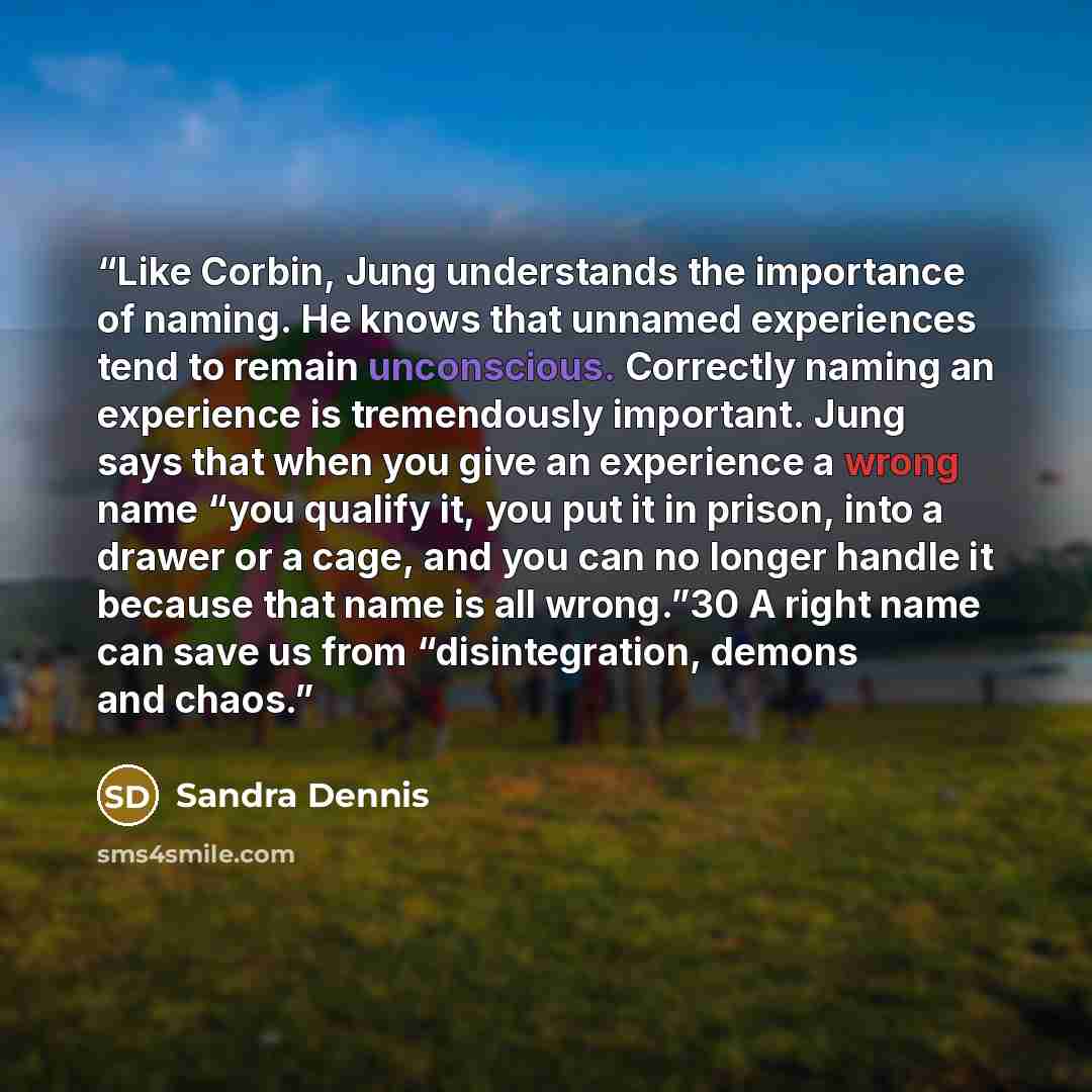 “Like Corbin, Jung understands the importance of naming. He knows that unnamed experiences tend to remain unconscious. Correctly naming an experience is tremendously important. Jung says that when you give an experience a wrong name “you qualify it, you put it in prison, into a drawer or a cage…” quote by Sandra Dennis