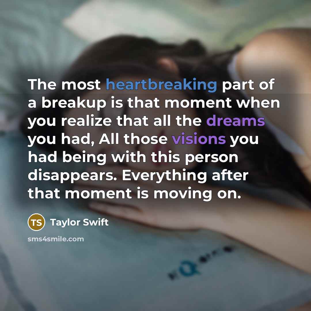 “The most heartbreaking part of a breakup is that moment when you realize that all the dreams you had, All those visions you had being with this person disappears. Everything after that moment is moving on.” quote by Taylor Swift