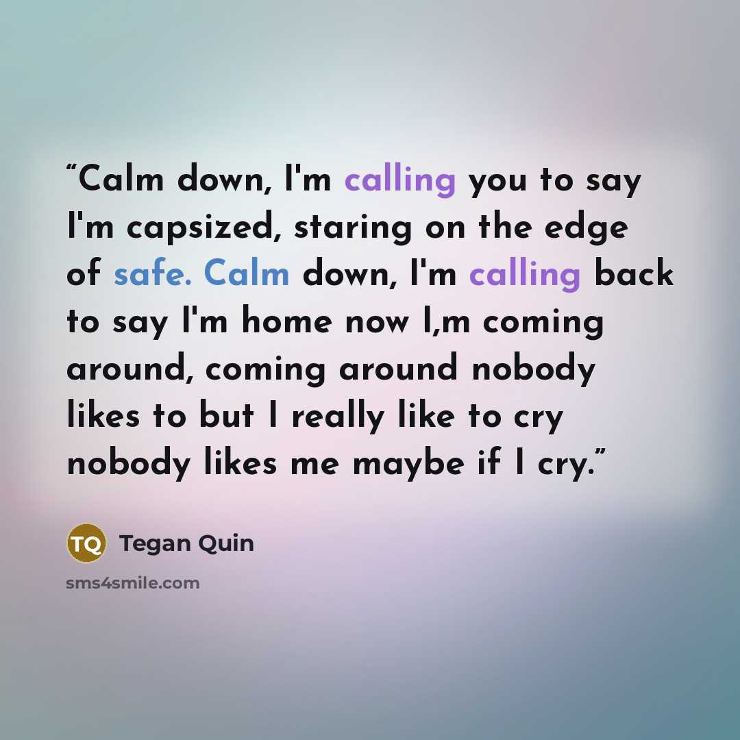 “Calm down, I'm calling you to say I'm capsized, staring on the edge of safe. Calm down, I'm calling back to say I'm home now I,m coming around, coming around nobody likes to but I really like to cry nobody likes me maybe if I cry.” quote by Tegan Quin
