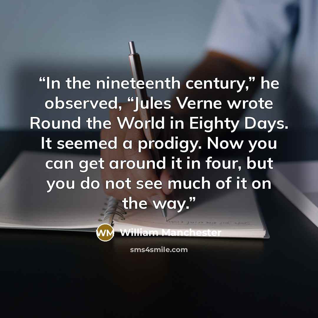 “In the nineteenth century,” he observed, “Jules Verne wrote Round the World in Eighty Days. It seemed a prodigy. Now you can get around it in four, but you do not see much of it on the way.” quote by William Manchester