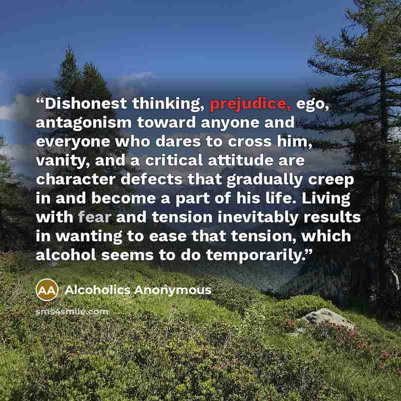 “Dishonest thinking, prejudice, ego, antagonism toward anyone and everyone who dares to cross him, vanity, and a critical attitude are character defects that gradually creep in and become a part of his life. Living with fear and tension inevitably results in wanting to ease that tension, which…” quote by Alcoholics Anonymous