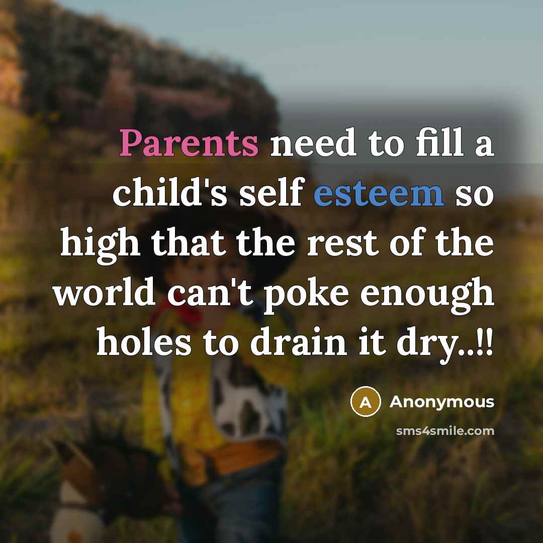 “Parents need to fill a child's self esteem so high that the rest of the world can't poke enough holes to drain it dry..!!” quote by Anonymous