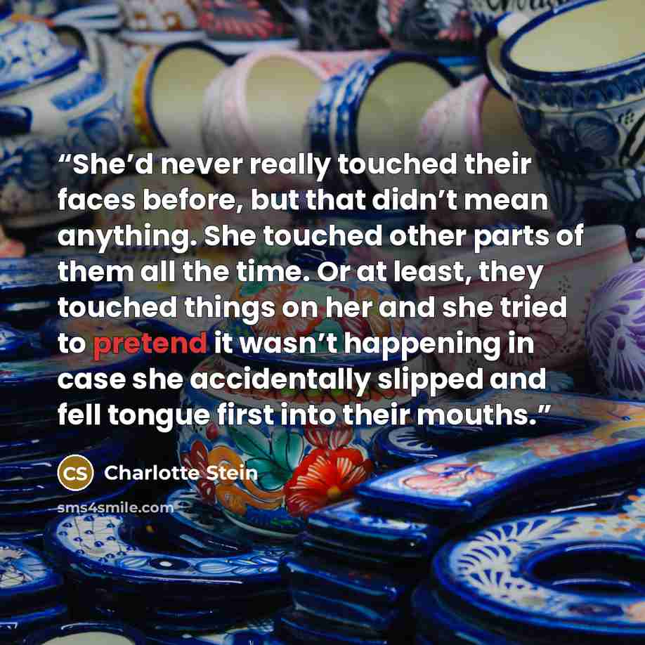 “She’d never really touched their faces before, but that didn’t mean anything. She touched other parts of them all the time. Or at least, they touched things on her and she tried to pretend it wasn’t happening in case she accidentally slipped and fell tongue first into their mouths.” quote by Charlotte Stein
