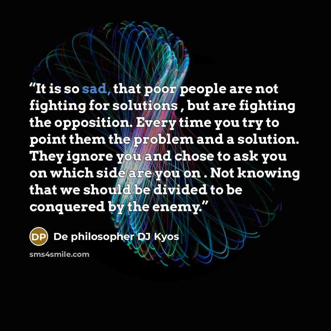 “It is so sad, that poor people are not fighting for solutions , but are fighting the opposition. Every time you try to point them the problem and a solution. They ignore you and chose to ask you on which side are you on . Not knowing that we should be divided to be conquered by the enemy.” quote by De philosopher DJ Kyos