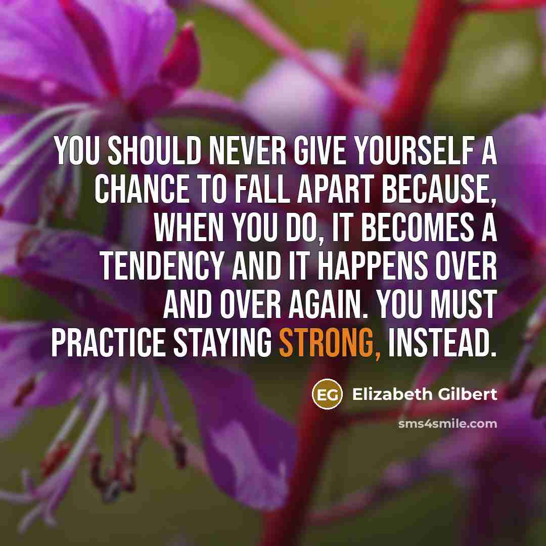 “You should never give yourself a chance to fall apart because, when you do, it becomes a tendency and it happens over and over again. you must practice staying strong, instead.” quote by Elizabeth Gilbert