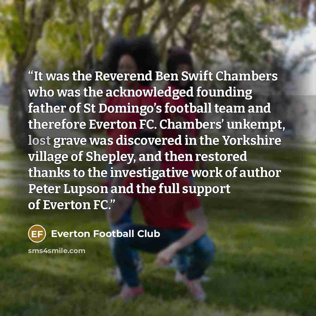“It was the Reverend Ben Swift Chambers who was the acknowledged founding father of St Domingo’s football team and therefore Everton FC. Chambers’ unkempt, lost grave was discovered in the Yorkshire village of Shepley, and then restored thanks to the investigative work of author Peter Lupson and…” quote by Everton Football Club