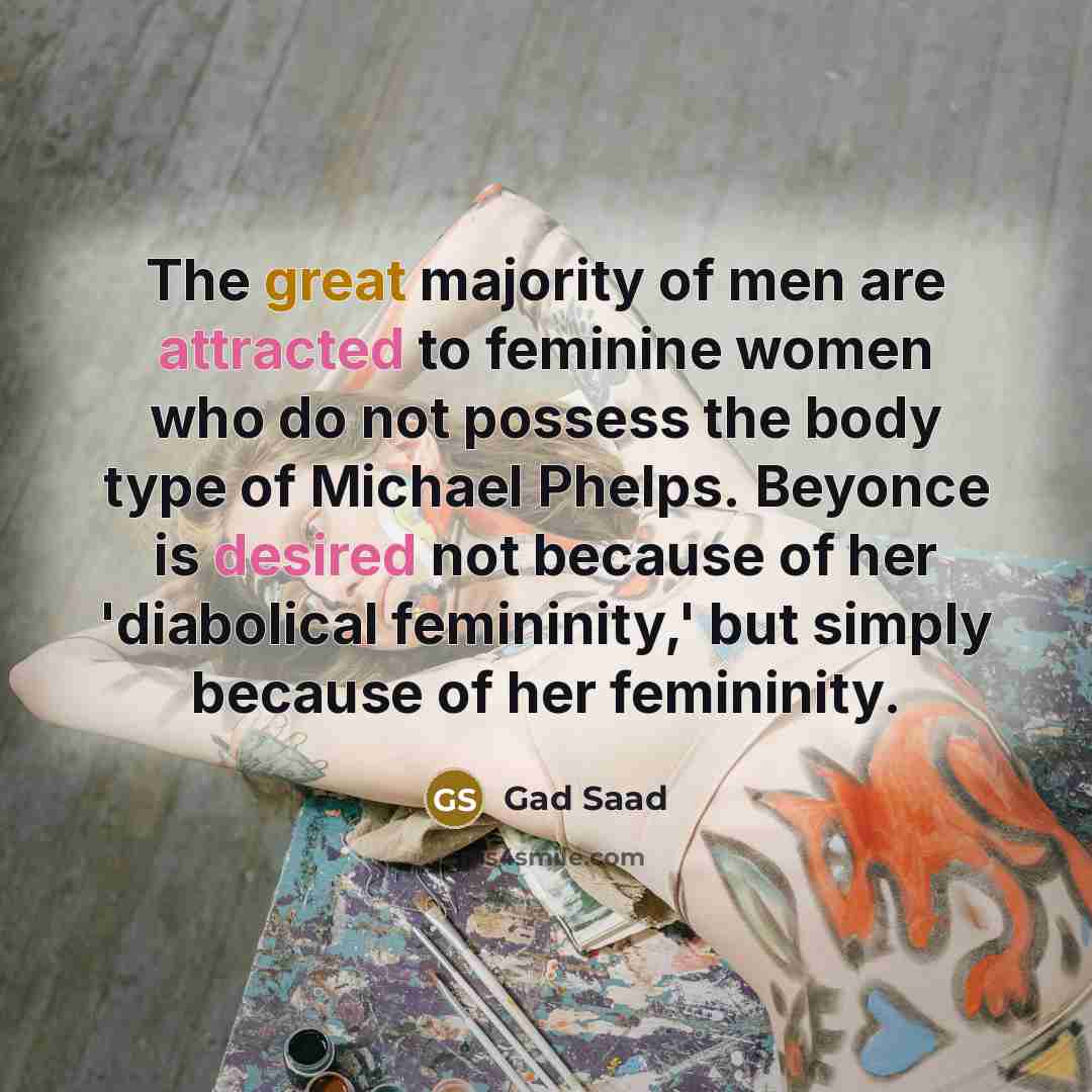 “The great majority of men are attracted to feminine women who do not possess the body type of Michael Phelps. Beyonce is desired not because of her 'diabolical femininity,' but simply because of her femininity.” quote by Gad Saad