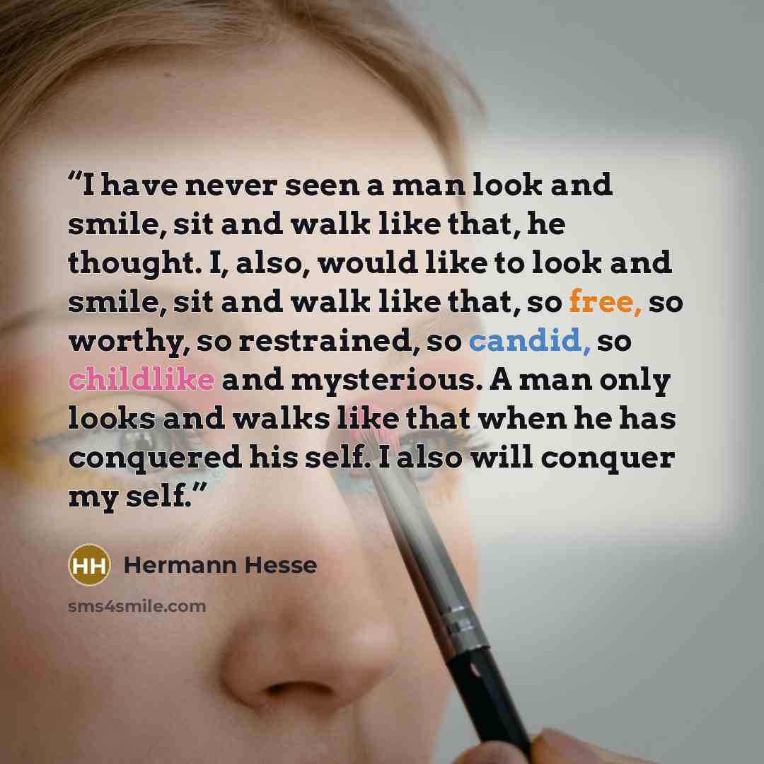 “I have never seen a man look and smile, sit and walk like that, he thought. I, also, would like to look and smile, sit and walk like that, so free, so worthy, so restrained, so candid, so childlike and mysterious. A man only looks and walks like that when he has conquered his self. I also will…” quote by Hermann Hesse
