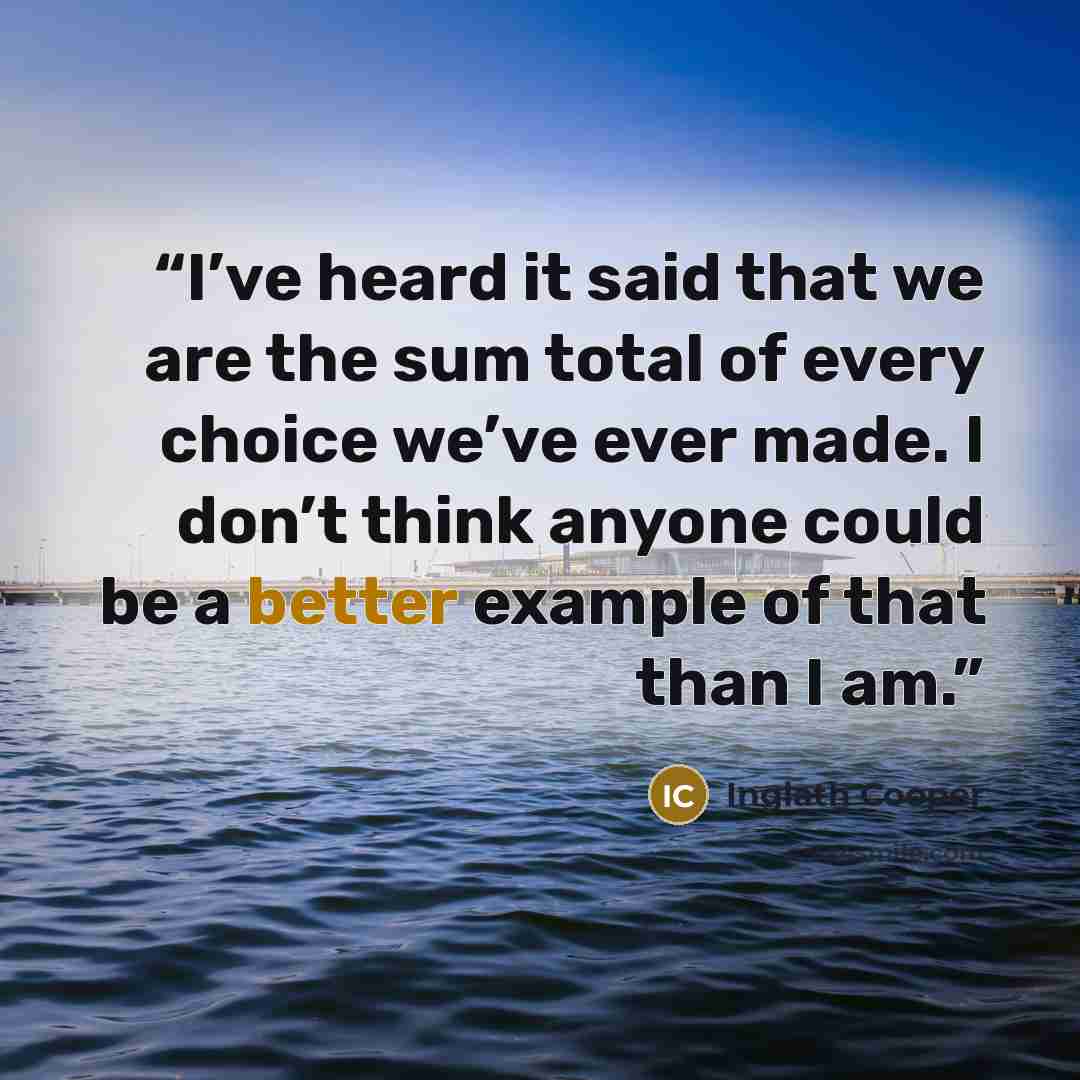 “I’ve heard it said that we are the sum total of every choice we’ve ever made. I don’t think anyone could be a better example of that than I am.” quote by Inglath Cooper