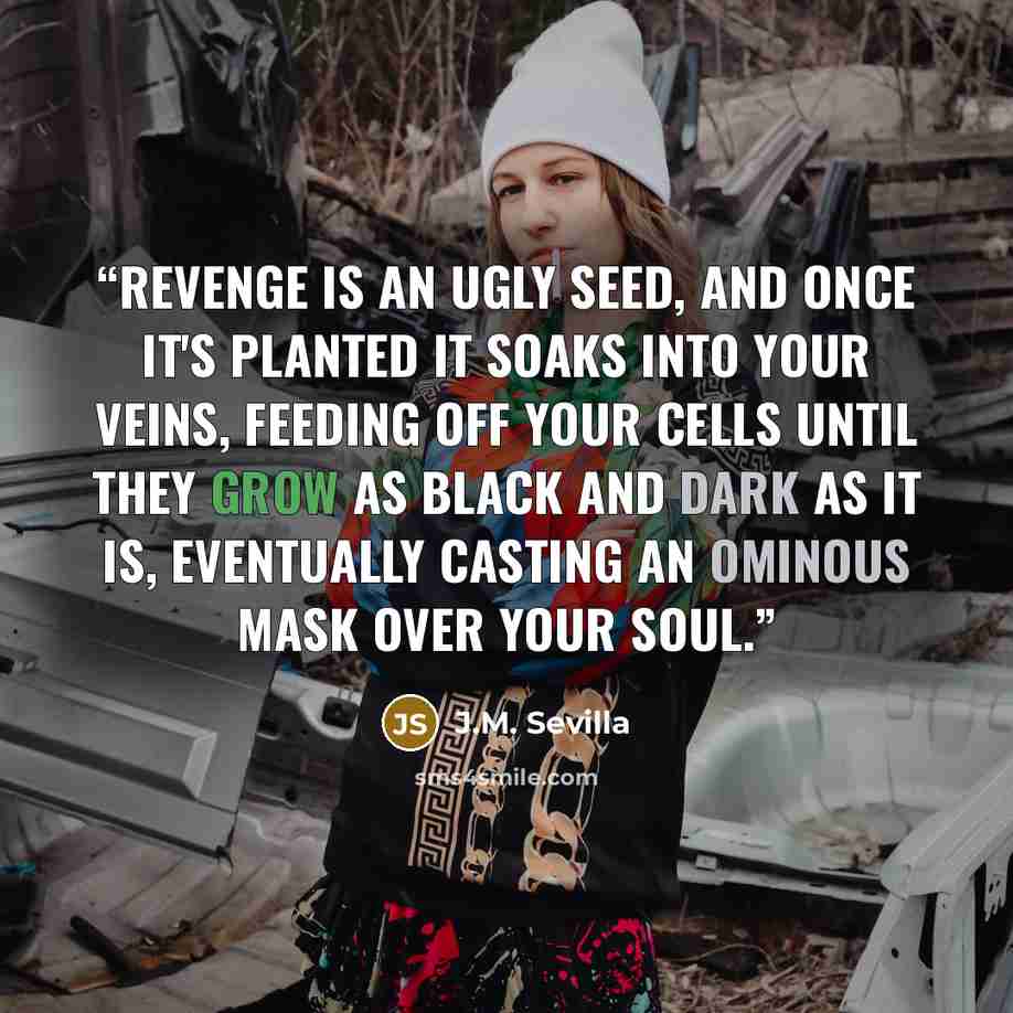 “Revenge is an ugly seed, and once it's planted it soaks into your veins, feeding off your cells until they grow as black and dark as it is, eventually casting an ominous mask over your soul.” quote by J.M. Sevilla