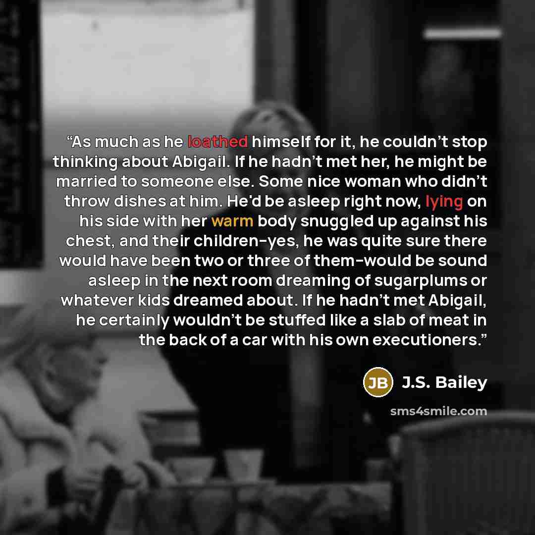 “As much as he loathed himself for it, he couldn't stop thinking about Abigail. If he hadn't met her, he might be married to someone else. Some nice woman who didn't throw dishes at him. He'd be asleep right now, lying on his side with her warm body snuggled up against his chest, and their…” quote by J.S. Bailey