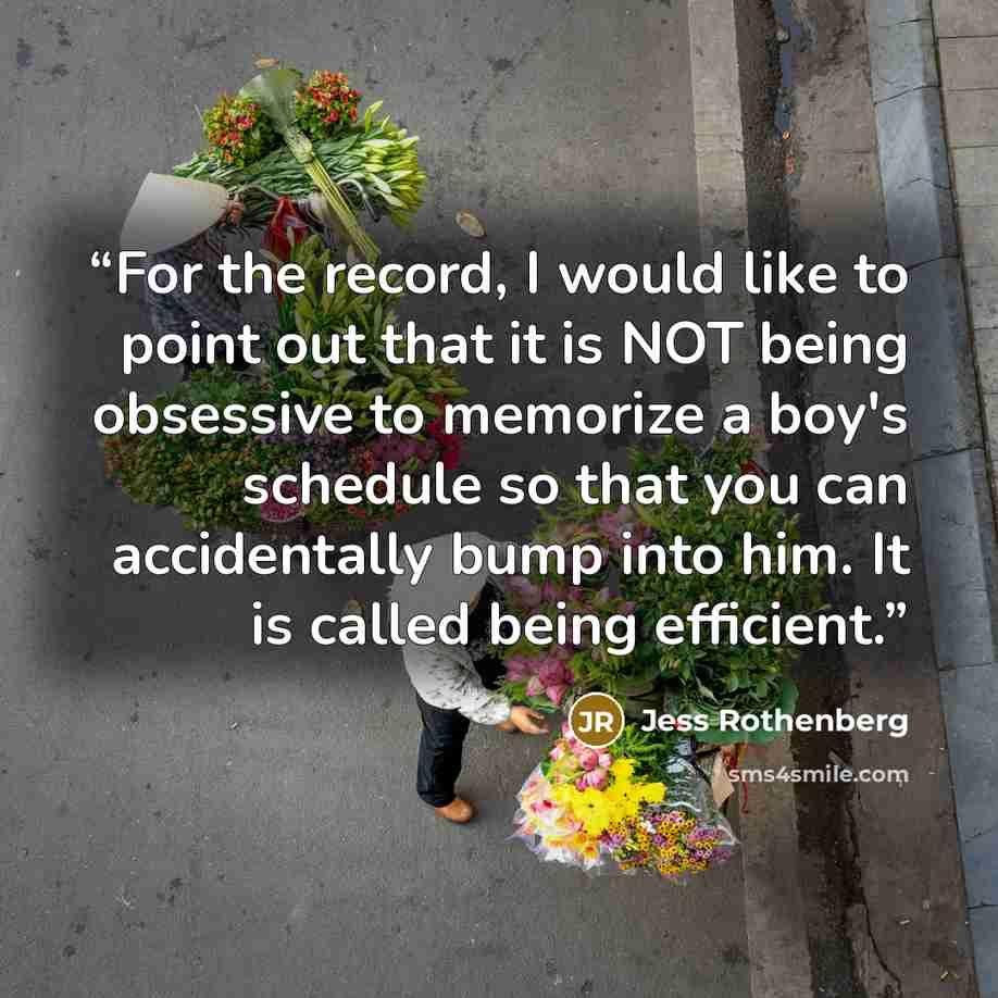 “For the record, I would like to point out that it is NOT being obsessive to memorize a boy's schedule so that you can accidentally bump into him. It is called being efficient.” quote by Jess Rothenberg