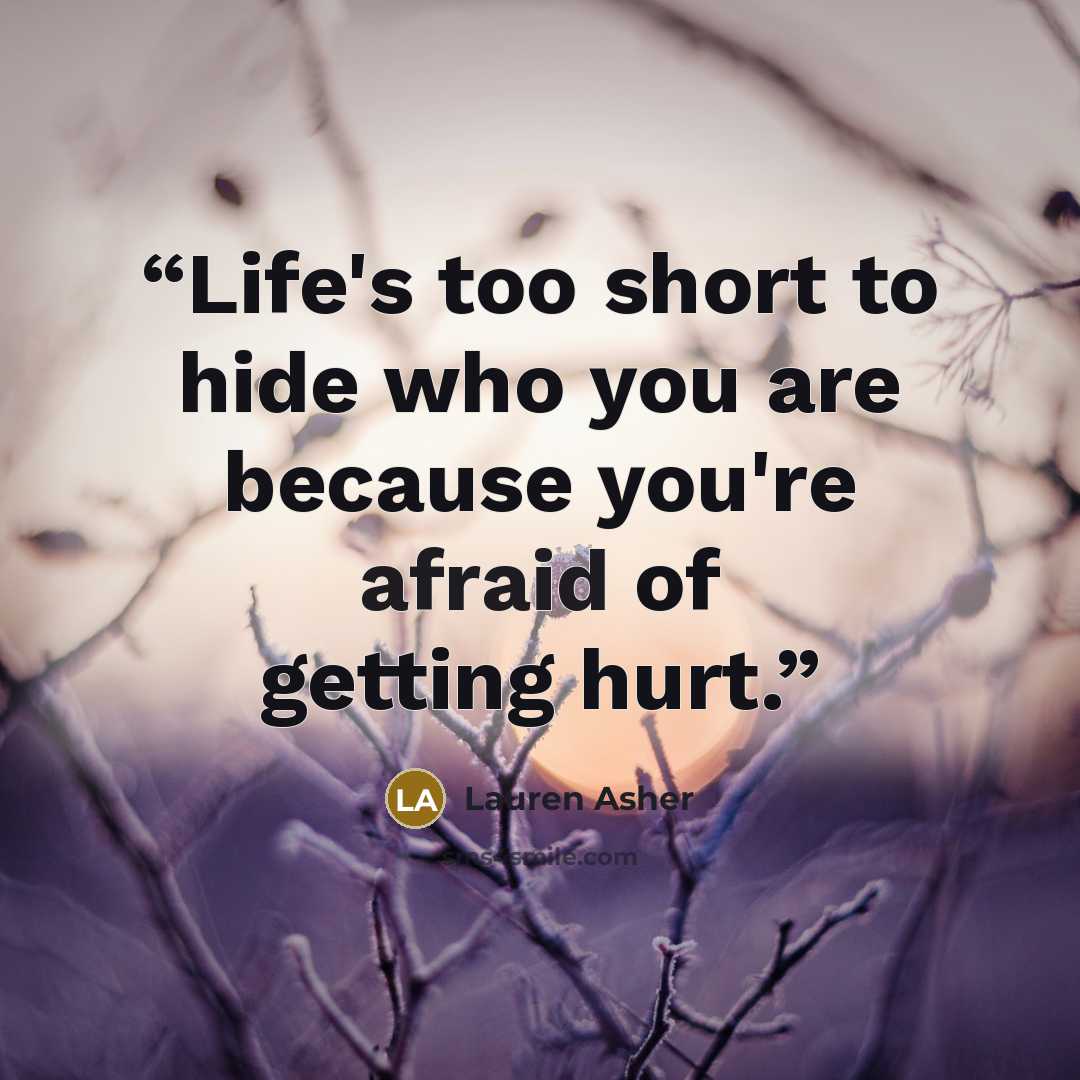 “Life's too short to hide who you are because you're afraid of getting hurt.” quote by Lauren Asher