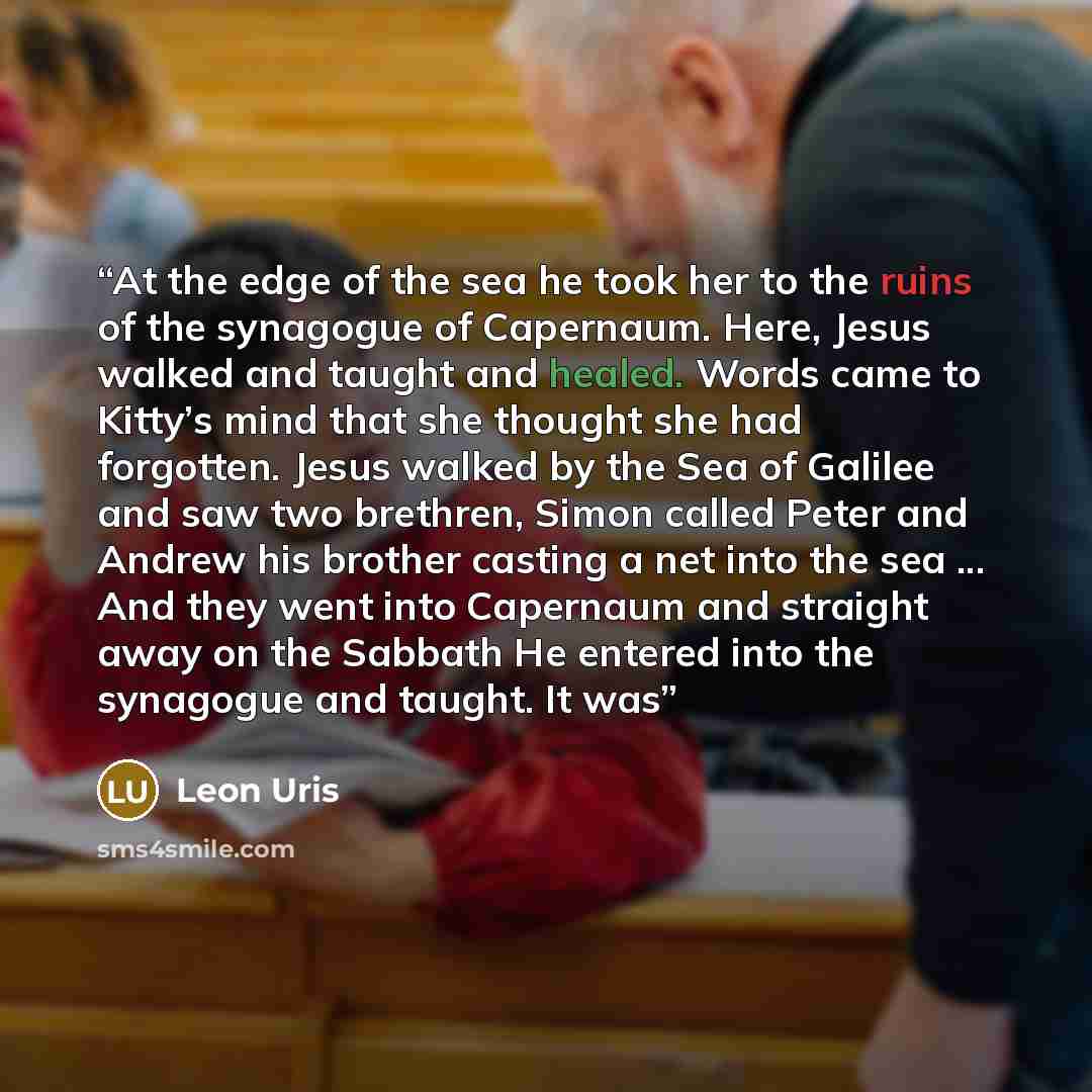 “At the edge of the sea he took her to the ruins of the synagogue of Capernaum. Here, Jesus walked and taught and healed. Words came to Kitty’s mind that she thought she had forgotten. Jesus walked by the Sea of Galilee and saw two brethren, Simon called Peter and Andrew his brother casting a net…” quote by Leon Uris