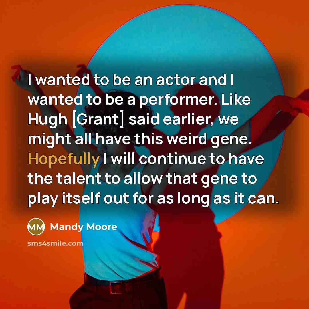“I wanted to be an actor and I wanted to be a performer. Like Hugh [Grant] said earlier, we might all have this weird gene. Hopefully I will continue to have the talent to allow that gene to play itself out for as long as it can.” quote by Mandy Moore