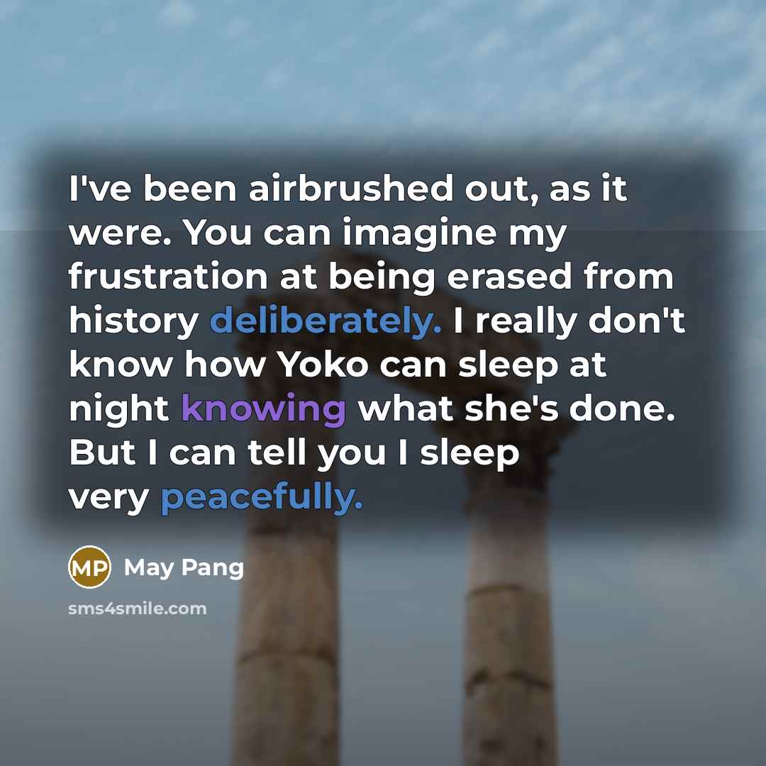 “I've been airbrushed out, as it were. You can imagine my frustration at being erased from history deliberately. I really don't know how Yoko can sleep at night knowing what she's done. But I can tell you I sleep very peacefully.” quote by May Pang