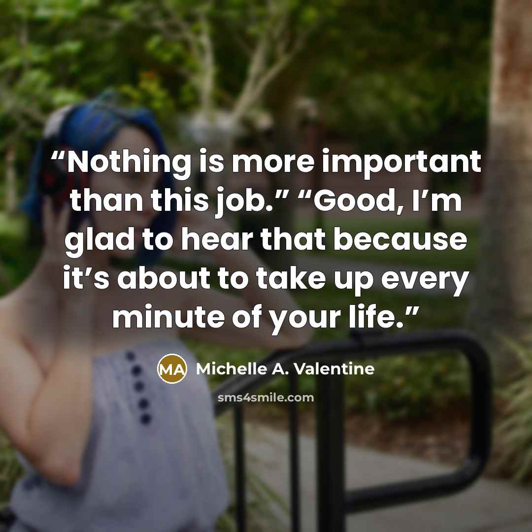 “Nothing is more important than this job.” “Good, I’m glad to hear that because it’s about to take up every minute of your life.” quote by Michelle A. Valentine