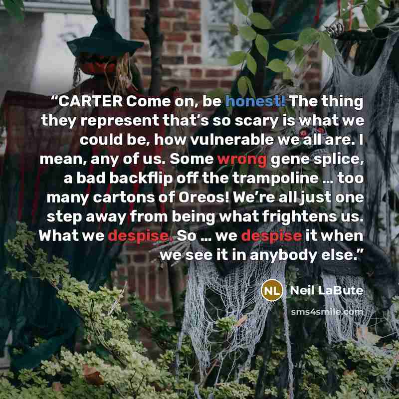 “CARTER Come on, be honest! The thing they represent that’s so scary is what we could be, how vulnerable we all are. I mean, any of us. Some wrong gene splice, a bad backflip off the trampoline … too many cartons of Oreos! We’re all just one step away from being what frightens us. What we despise…” quote by Neil LaBute