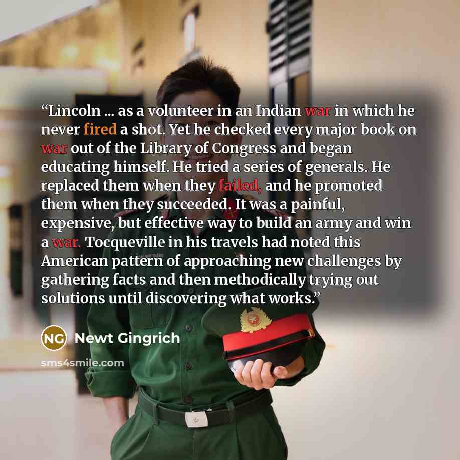 “Lincoln ... as a volunteer in an Indian war in which he never fired a shot. Yet he checked every major book on war out of the Library of Congress and began educating himself. He tried a series of generals. He replaced them when they failed, and he promoted them when they succeeded. It was a…” quote by Newt Gingrich