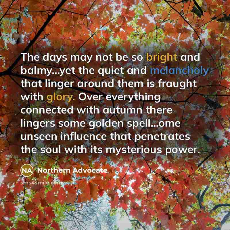 “The days may not be so bright and balmy...yet the quiet and melancholy that linger around them is fraught with glory. Over everything connected with autumn there lingers some golden spell...ome unseen influence that penetrates the soul with its mysterious power.” quote by Northern Advocate