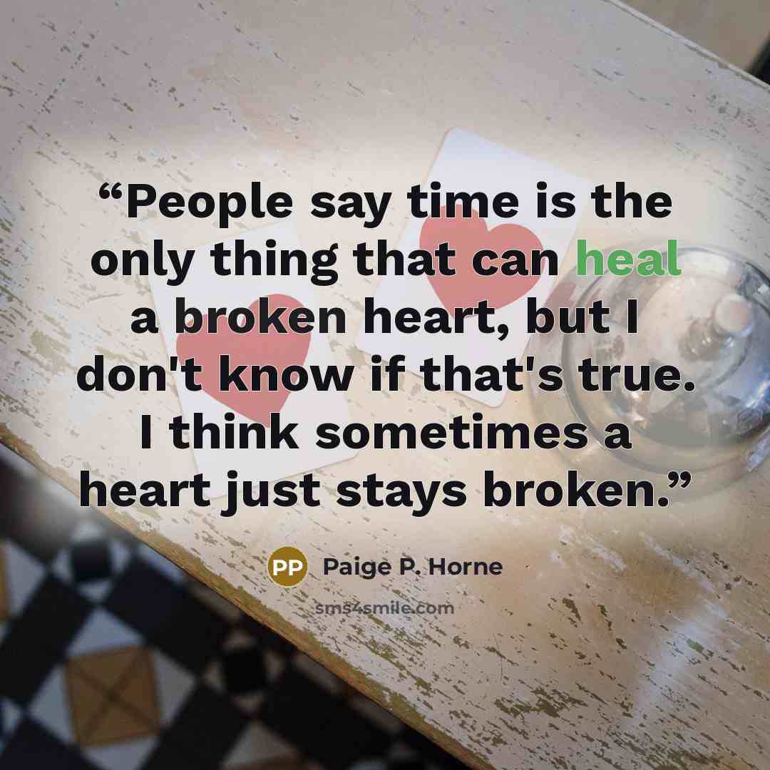 “People say time is the only thing that can heal a broken heart, but I don't know if that's true. I think sometimes a heart just stays broken.” quote by Paige P. Horne