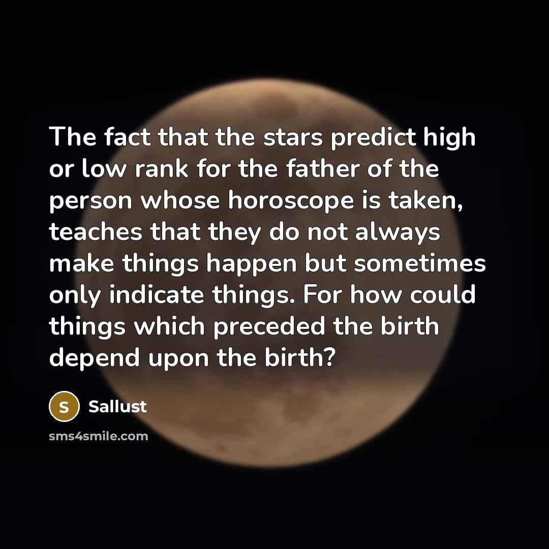 “The fact that the stars predict high or low rank for the father of the person whose horoscope is taken, teaches that they do not always make things happen but sometimes only indicate things. For how could things which preceded the birth depend upon the birth?” quote by Sallust
