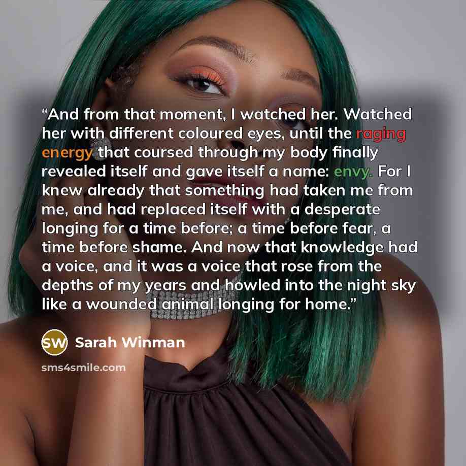 “And from that moment, I watched her. Watched her with different coloured eyes, until the raging energy that coursed through my body finally revealed itself and gave itself a name: envy. For I knew already that something had taken me from me, and had replaced itself with a desperate longing for a…” quote by Sarah Winman