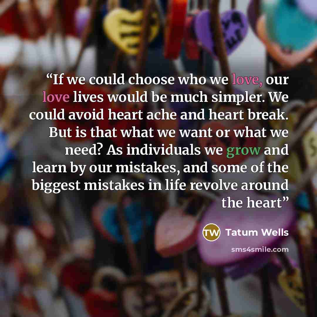 “If we could choose who we love, our love lives would be much simpler. We could avoid heart ache and heart break. But is that what we want or what we need? As individuals we grow and learn by our mistakes, and some of the biggest mistakes in life revolve around the heart” quote by Tatum Wells