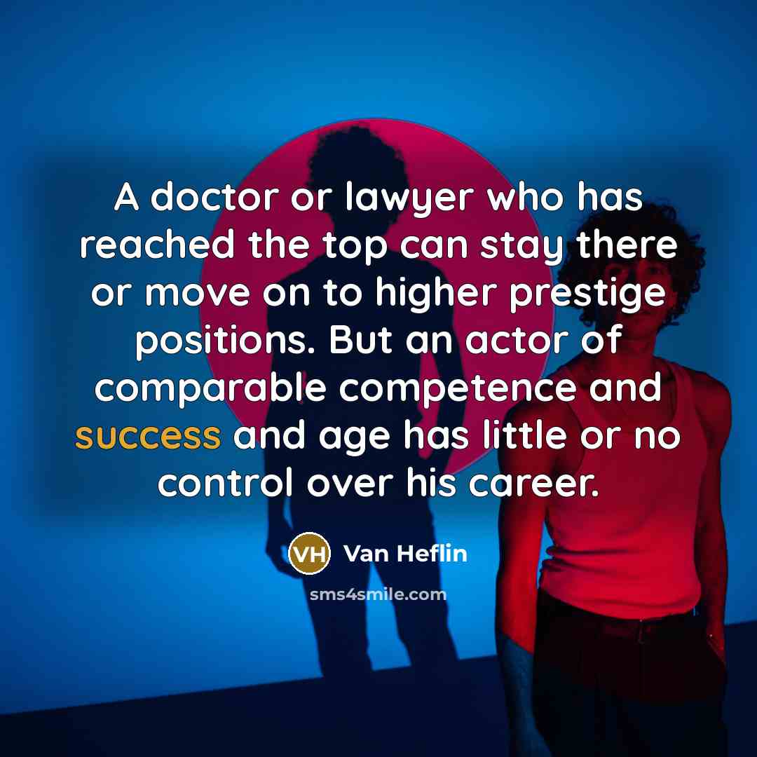 “A doctor or lawyer who has reached the top can stay there or move on to higher prestige positions. But an actor of comparable competence and success and age has little or no control over his career.” quote by Van Heflin