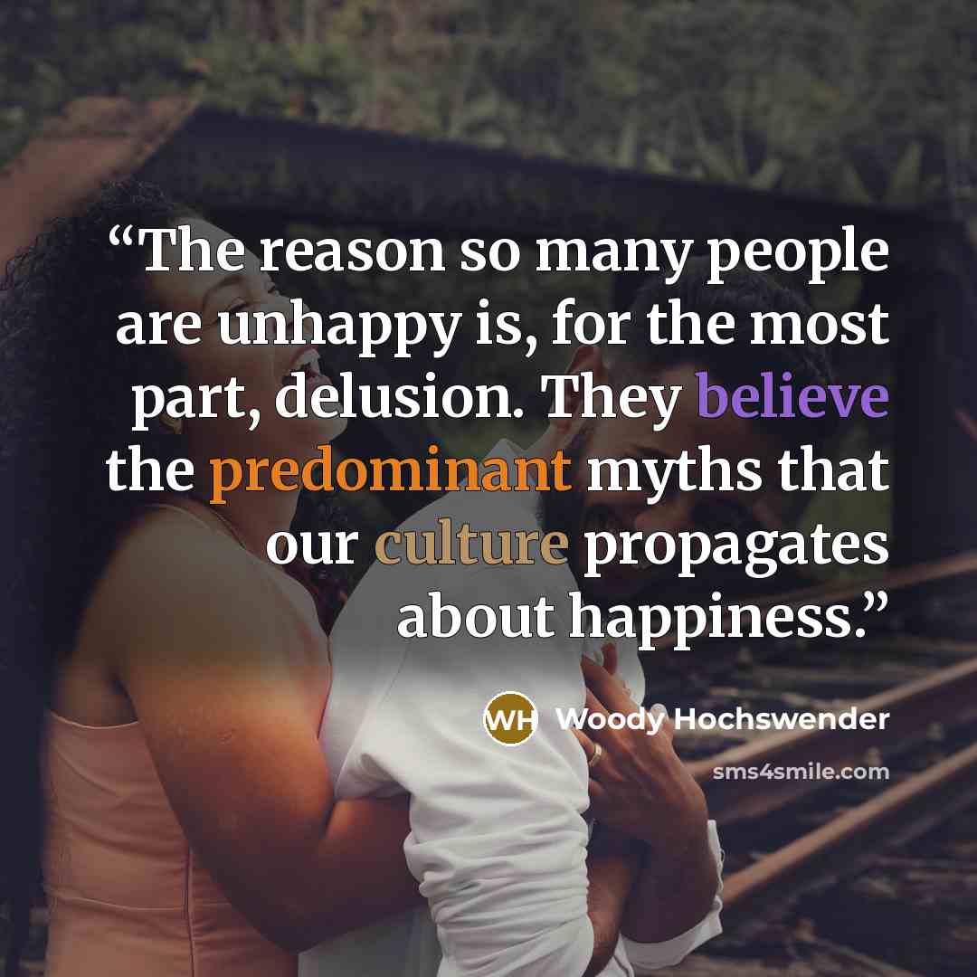 “The reason so many people are unhappy is, for the most part, delusion. They believe the predominant myths that our culture propagates about happiness.” quote by Woody Hochswender