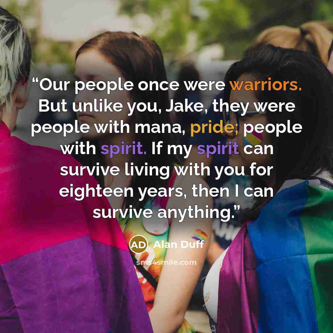 “Our people once were warriors. But unlike you, Jake, they were people with mana, pride; people with spirit. If my spirit can survive living with you for eighteen years, then I can survive anything.” quote by Alan Duff